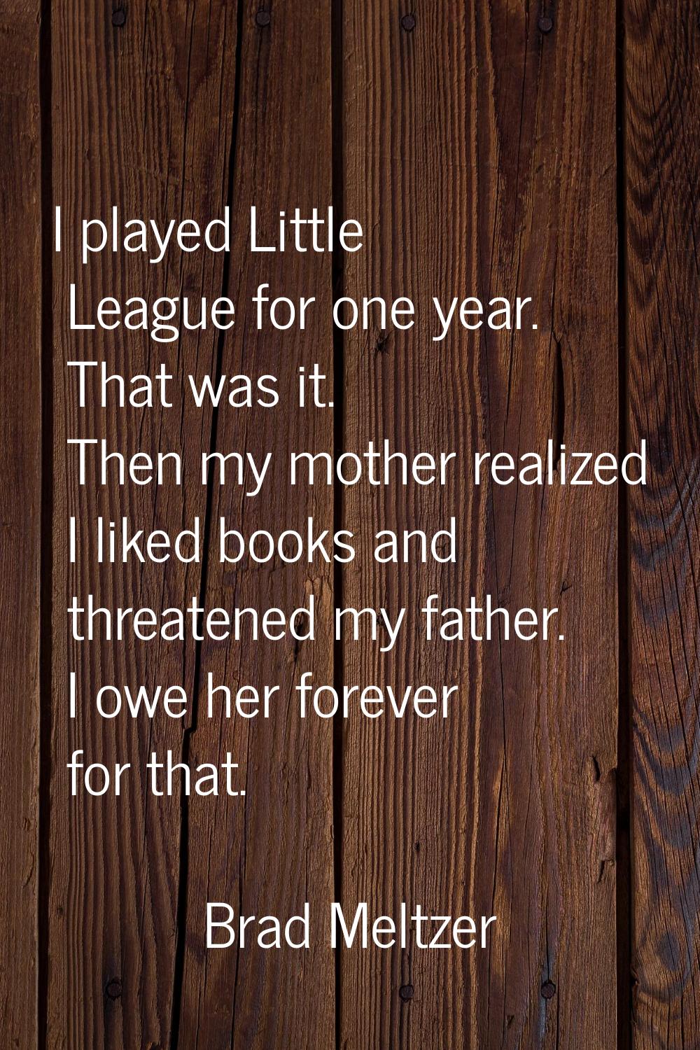 I played Little League for one year. That was it. Then my mother realized I liked books and threate
