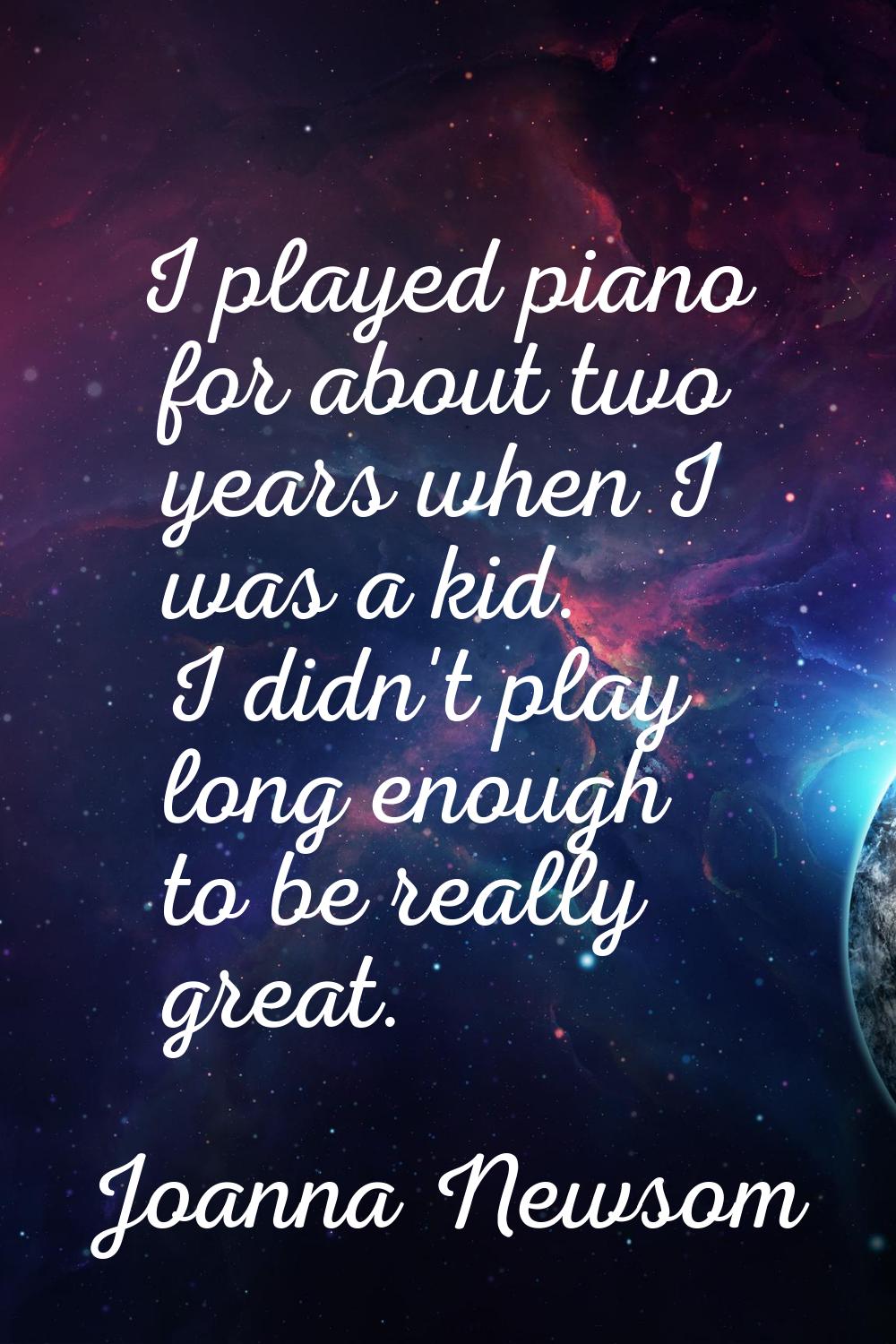 I played piano for about two years when I was a kid. I didn't play long enough to be really great.