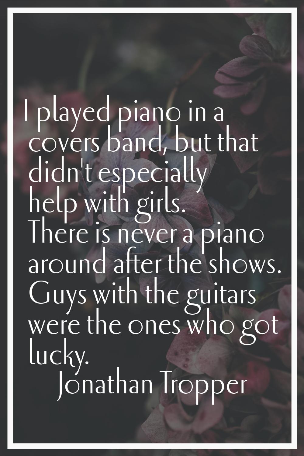 I played piano in a covers band, but that didn't especially help with girls. There is never a piano