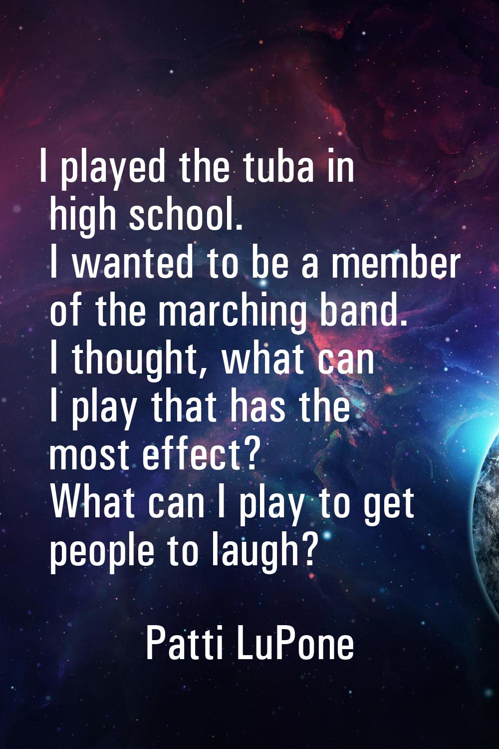I played the tuba in high school. I wanted to be a member of the marching band. I thought, what can