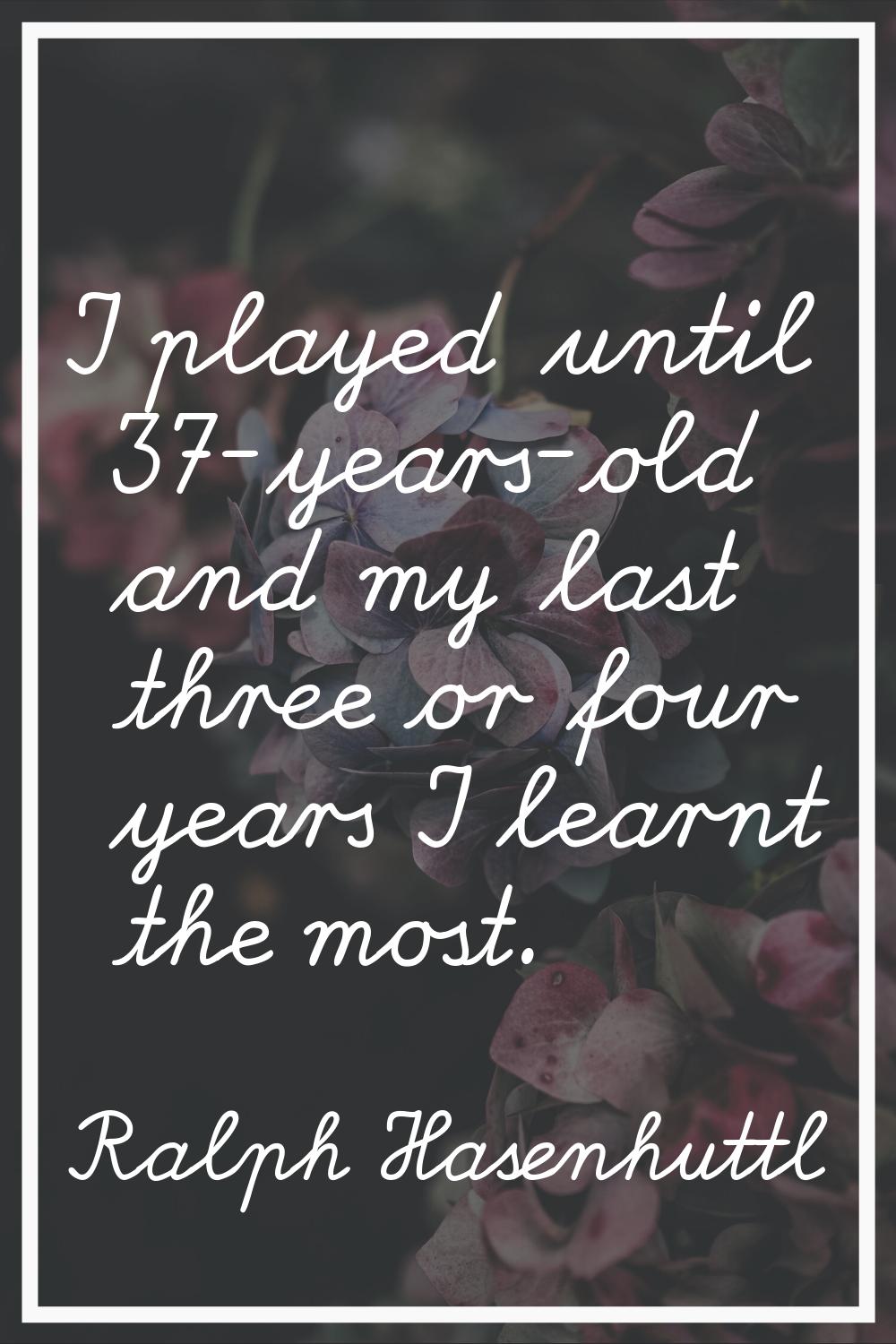 I played until 37-years-old and my last three or four years I learnt the most.
