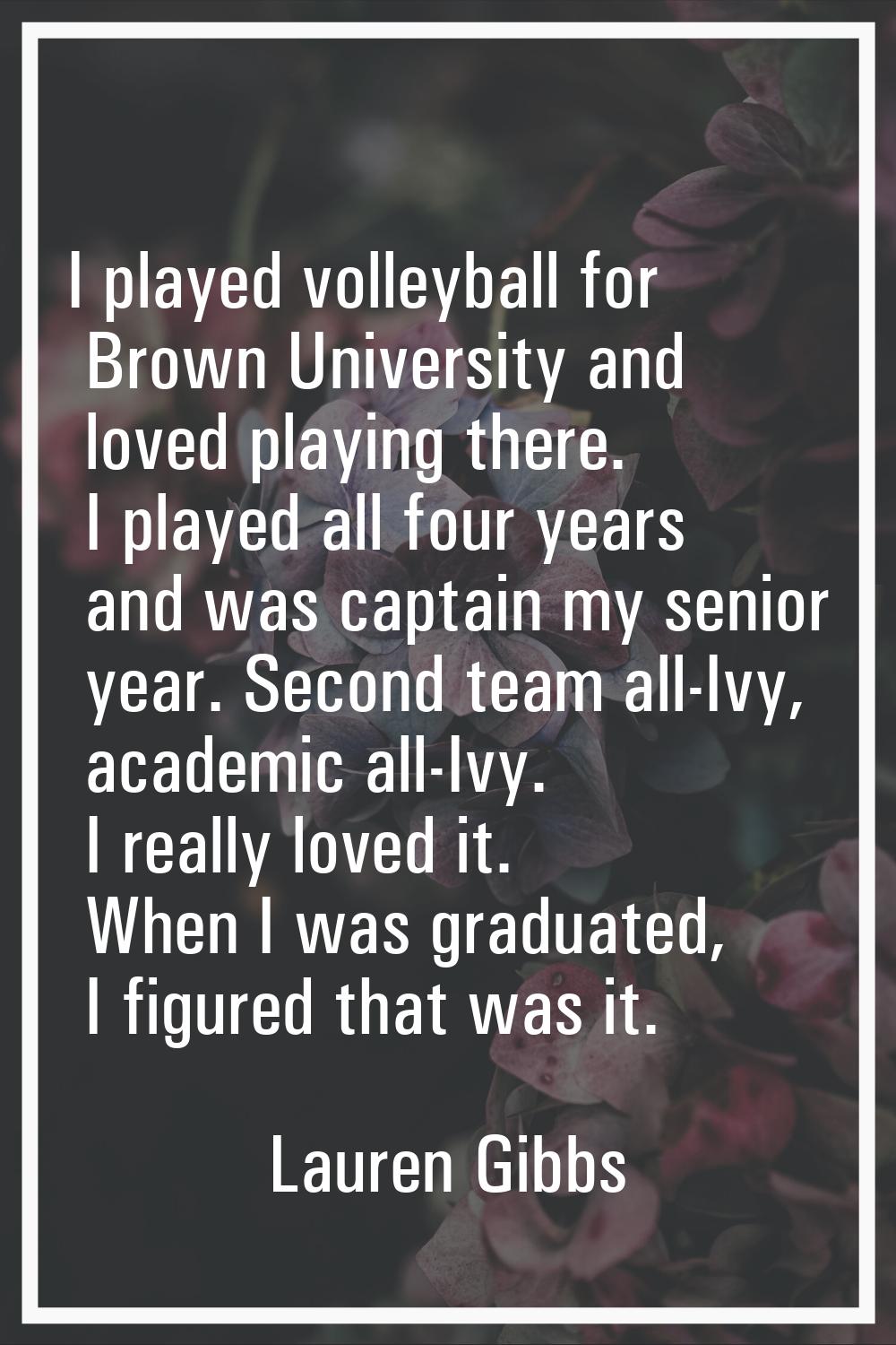 I played volleyball for Brown University and loved playing there. I played all four years and was c