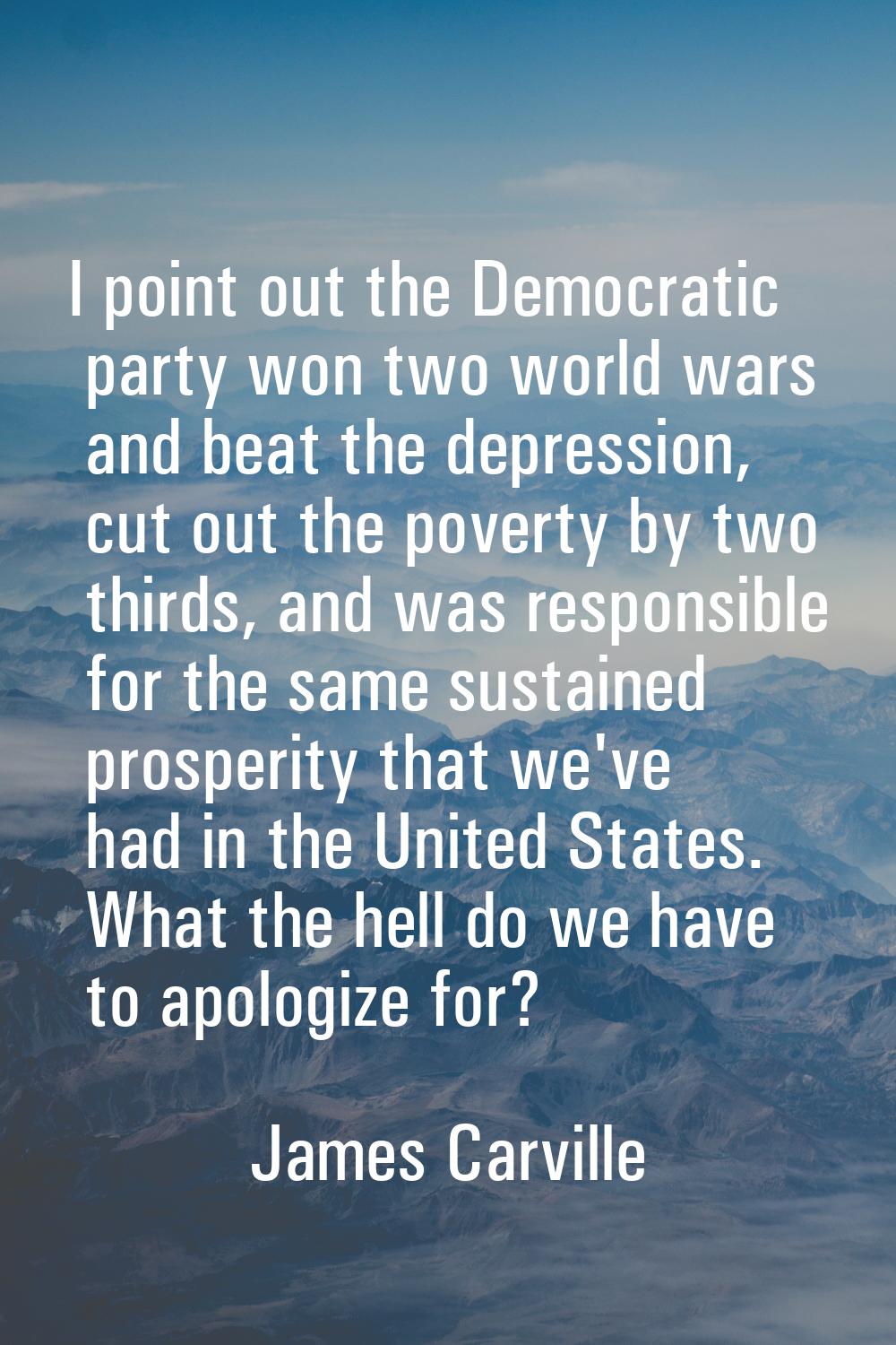I point out the Democratic party won two world wars and beat the depression, cut out the poverty by