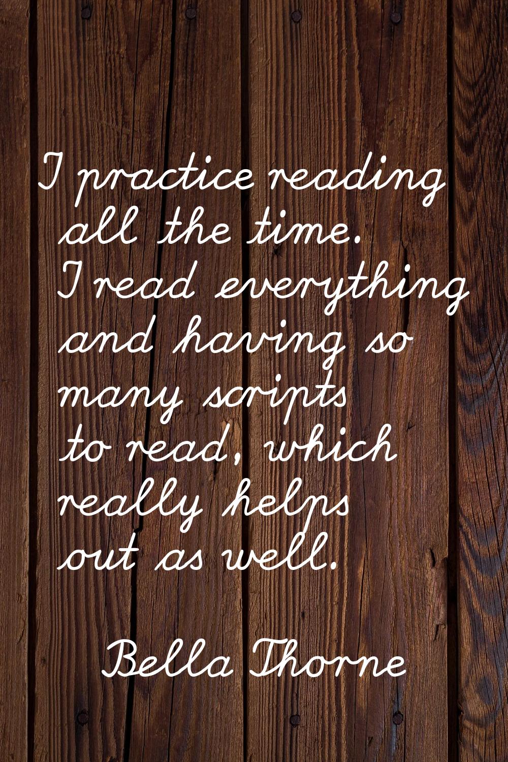 I practice reading all the time. I read everything and having so many scripts to read, which really