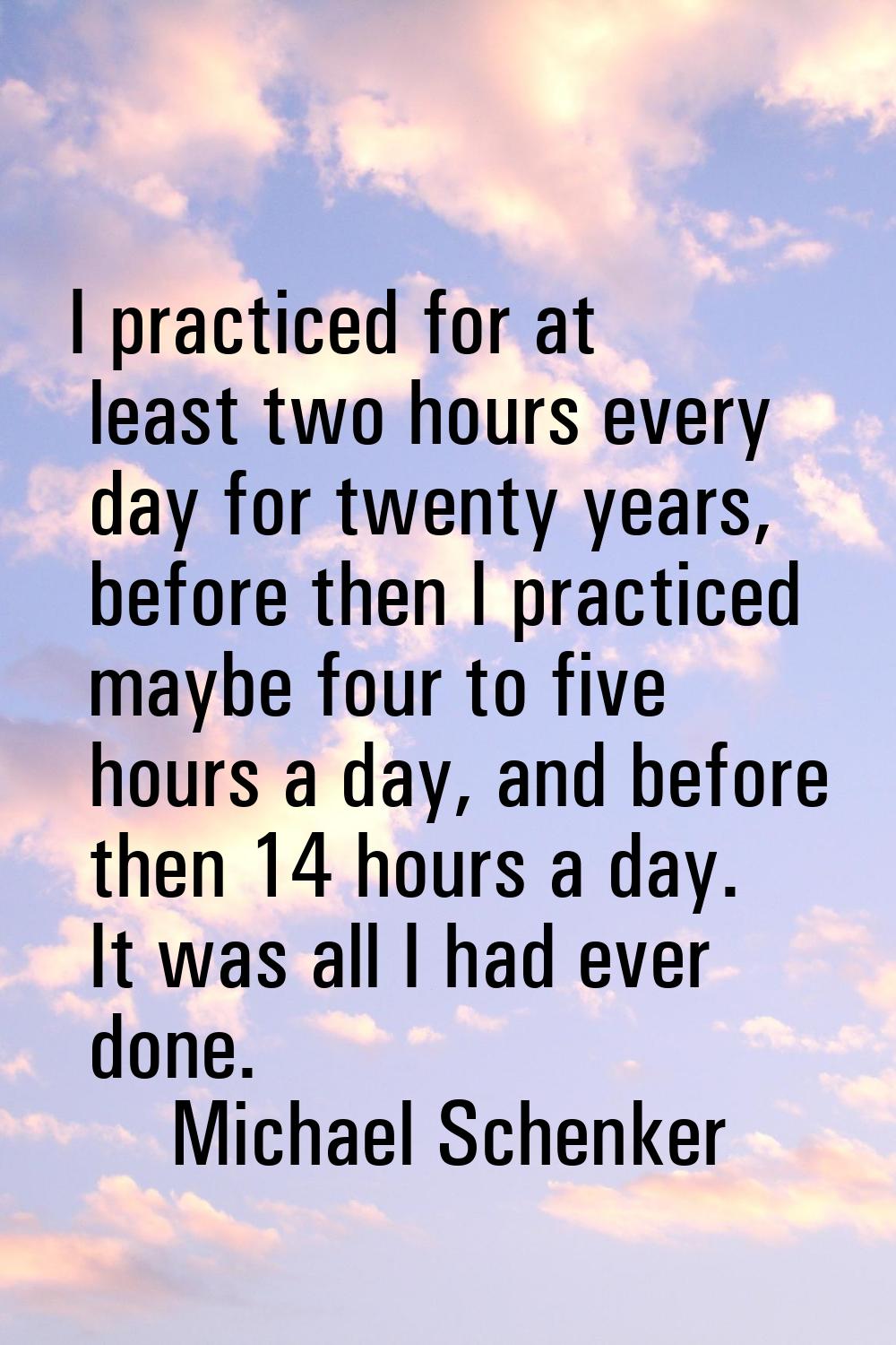I practiced for at least two hours every day for twenty years, before then I practiced maybe four t