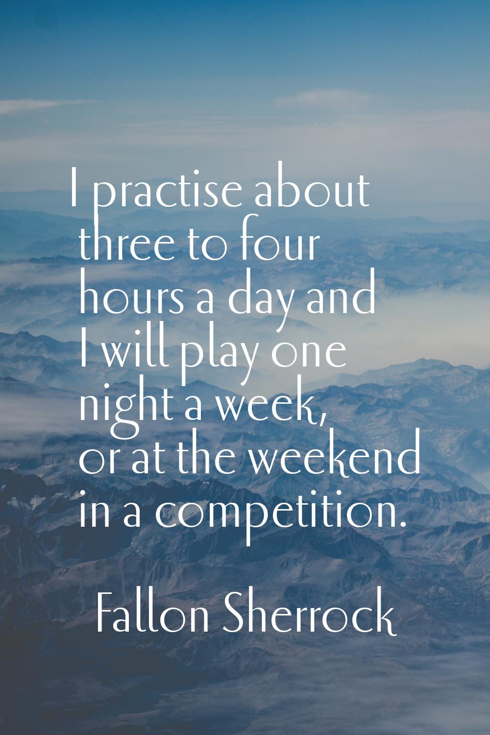 I practise about three to four hours a day and I will play one night a week, or at the weekend in a