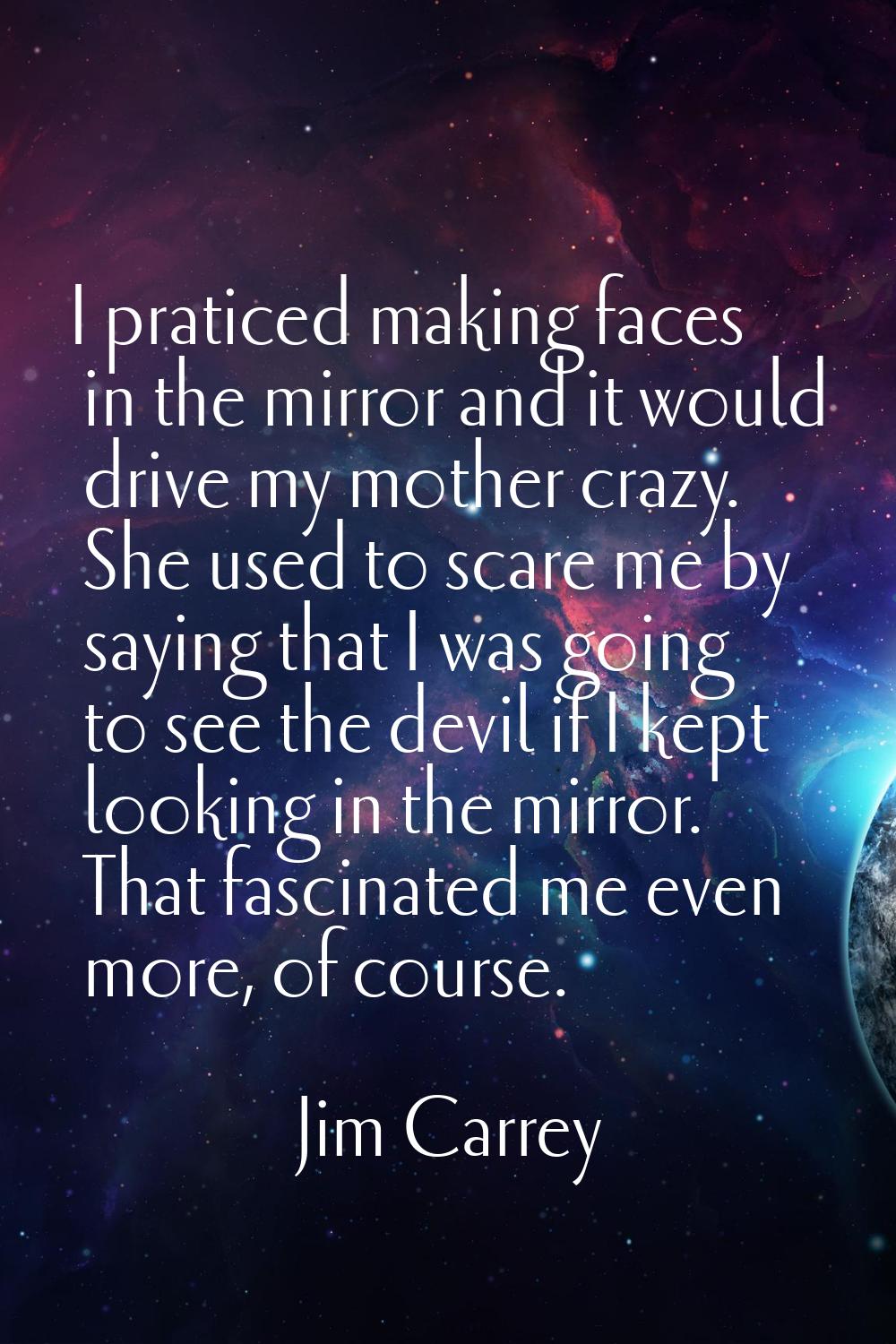 I praticed making faces in the mirror and it would drive my mother crazy. She used to scare me by s