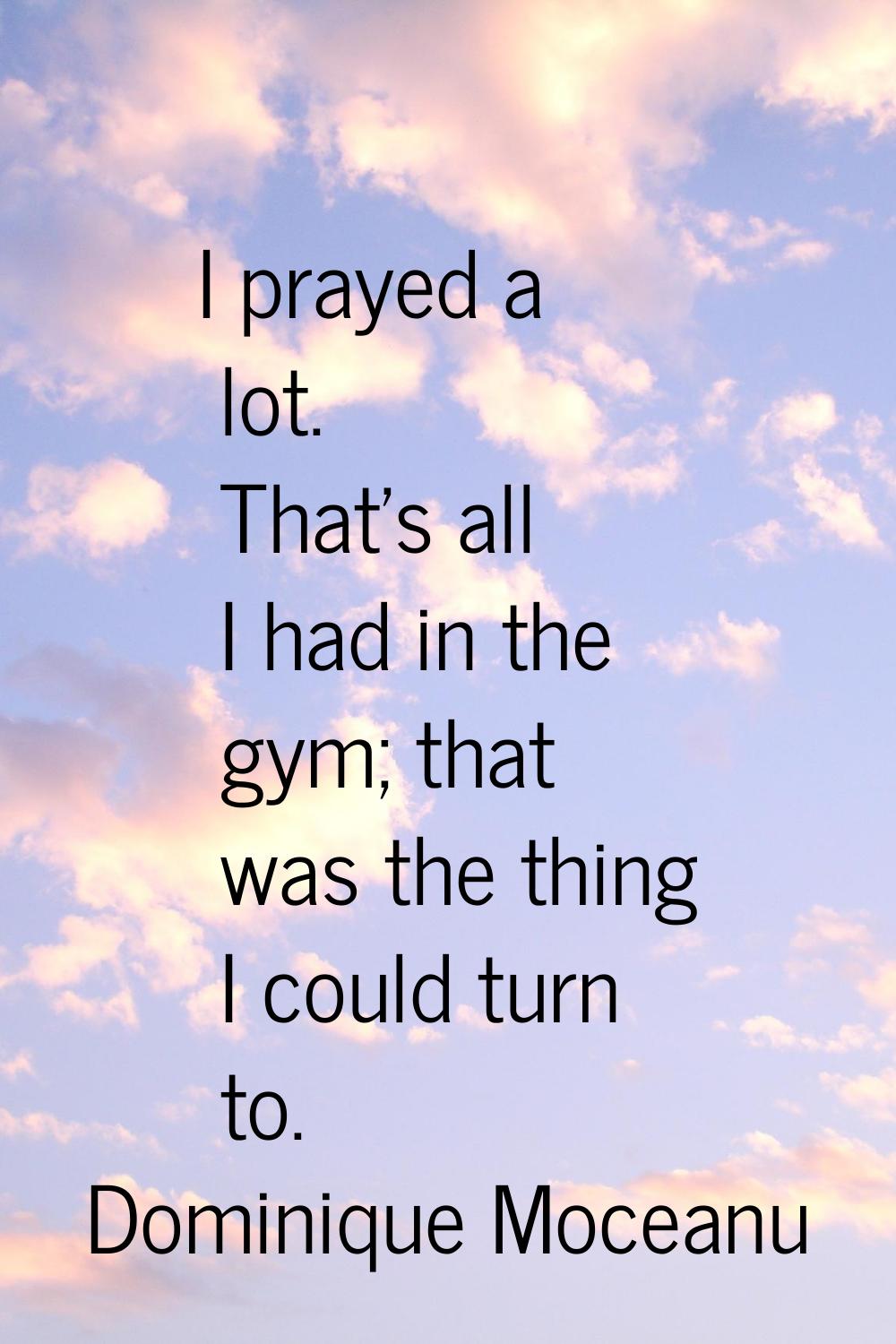 I prayed a lot. That's all I had in the gym; that was the thing I could turn to.