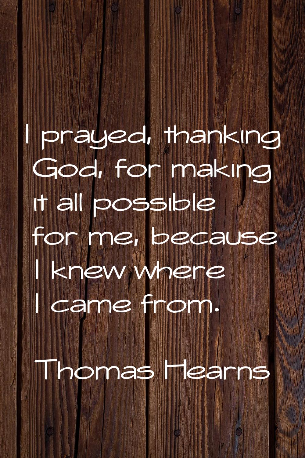 I prayed, thanking God, for making it all possible for me, because I knew where I came from.