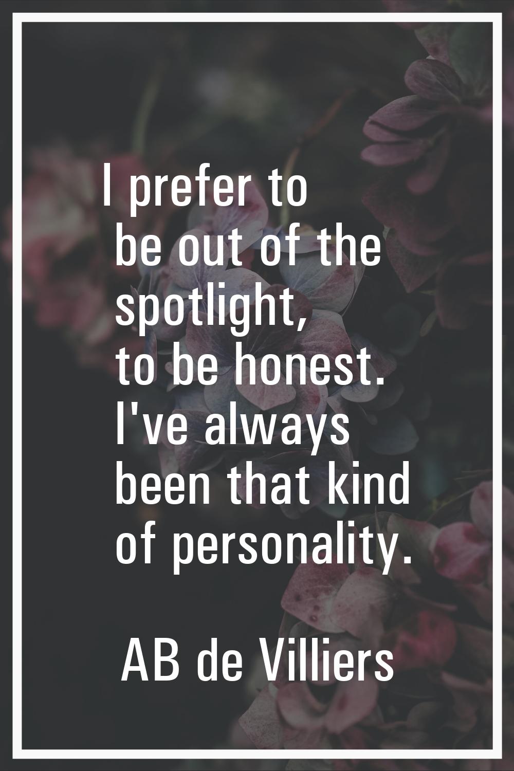 I prefer to be out of the spotlight, to be honest. I've always been that kind of personality.