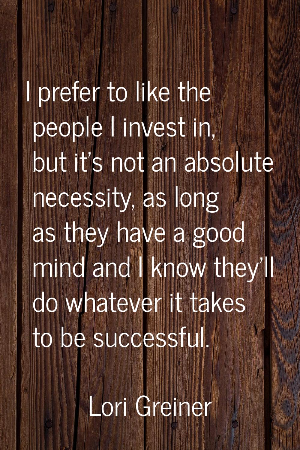 I prefer to like the people I invest in, but it's not an absolute necessity, as long as they have a