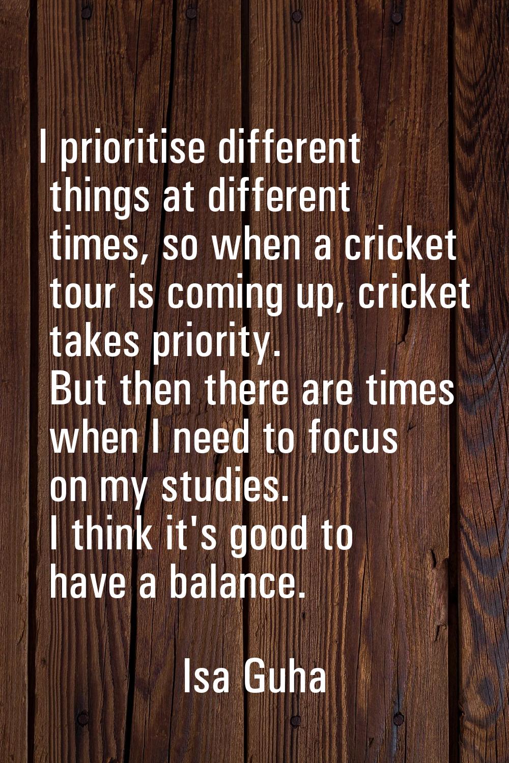 I prioritise different things at different times, so when a cricket tour is coming up, cricket take