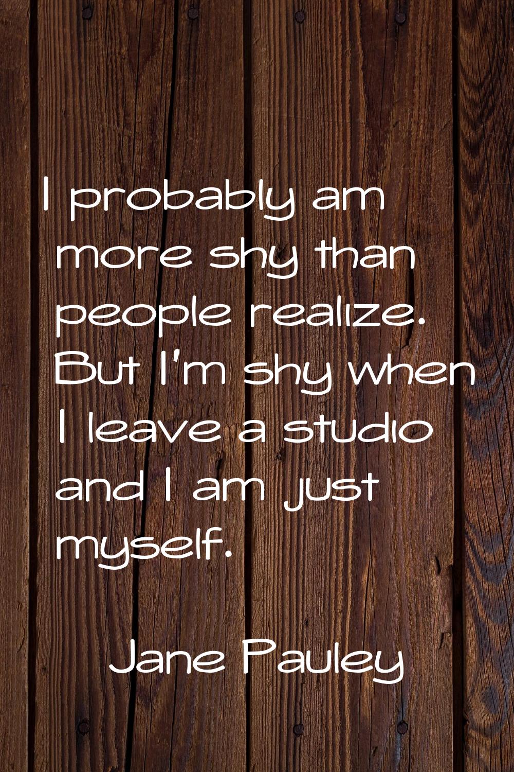 I probably am more shy than people realize. But I'm shy when I leave a studio and I am just myself.