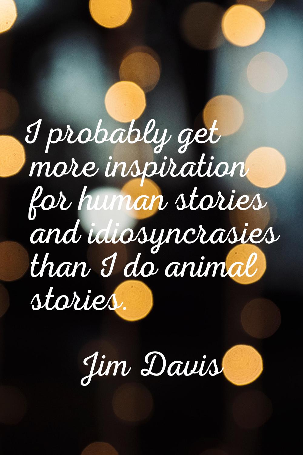 I probably get more inspiration for human stories and idiosyncrasies than I do animal stories.