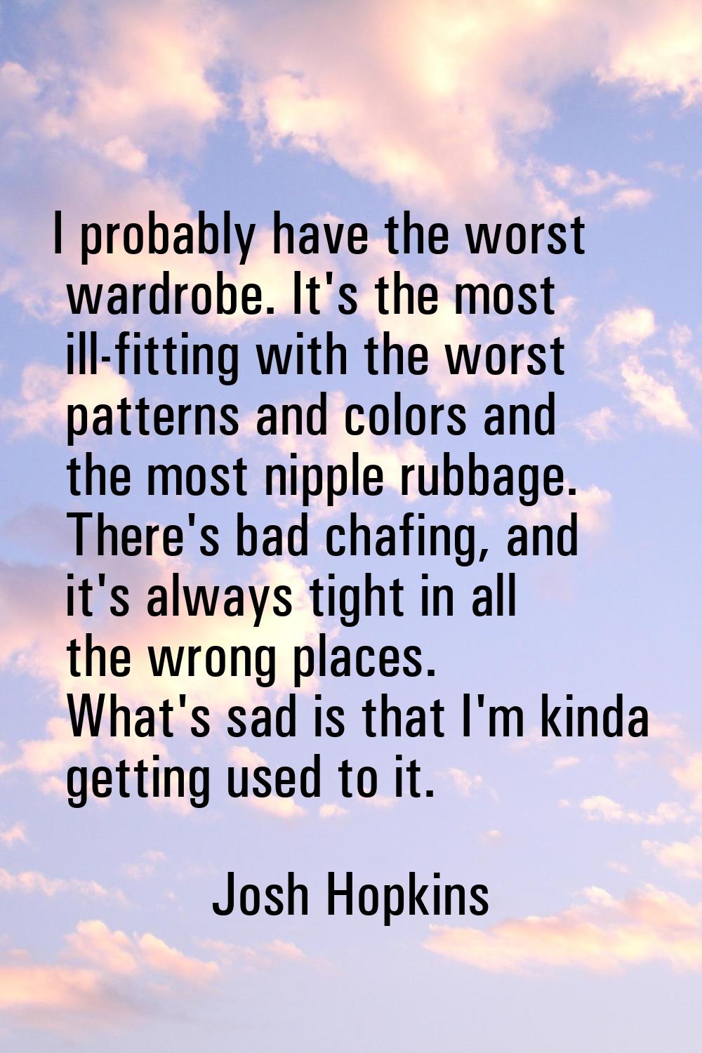 I probably have the worst wardrobe. It's the most ill-fitting with the worst patterns and colors an