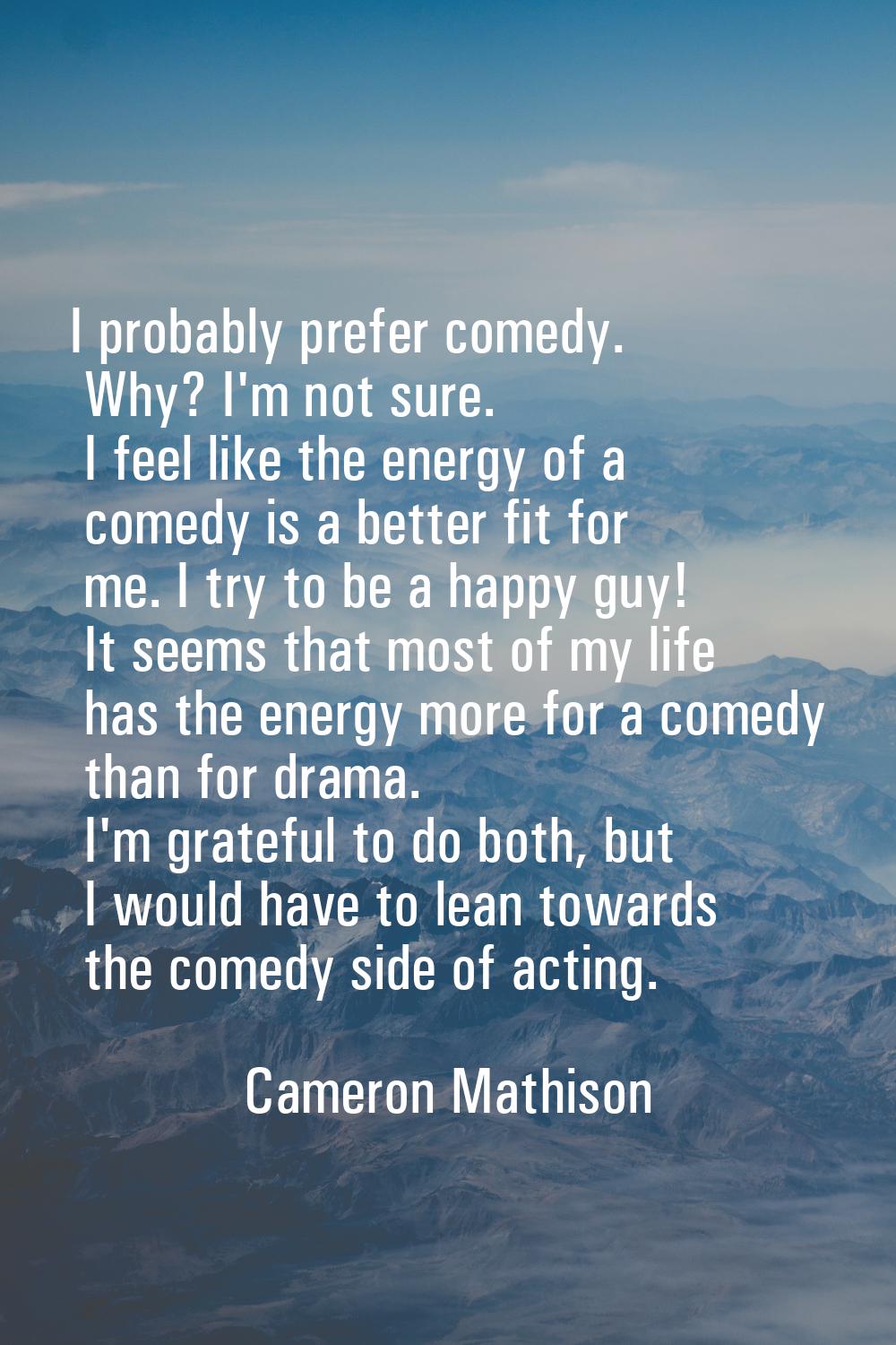 I probably prefer comedy. Why? I'm not sure. I feel like the energy of a comedy is a better fit for