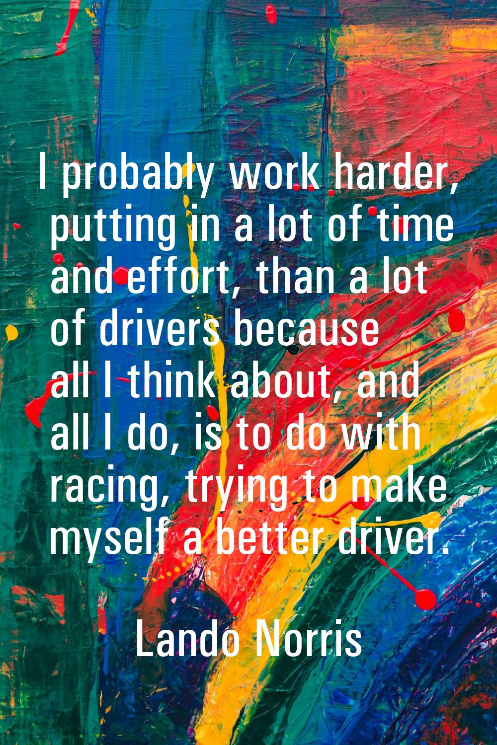 I probably work harder, putting in a lot of time and effort, than a lot of drivers because all I th
