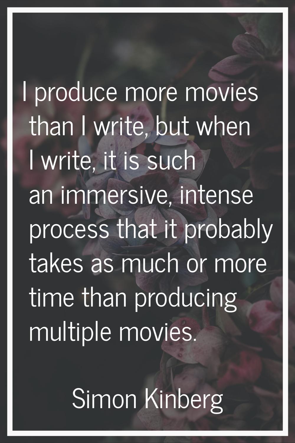 I produce more movies than I write, but when I write, it is such an immersive, intense process that