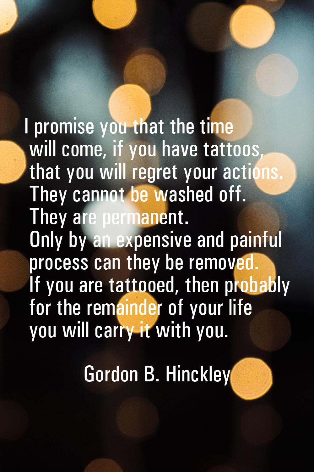 I promise you that the time will come, if you have tattoos, that you will regret your actions. They