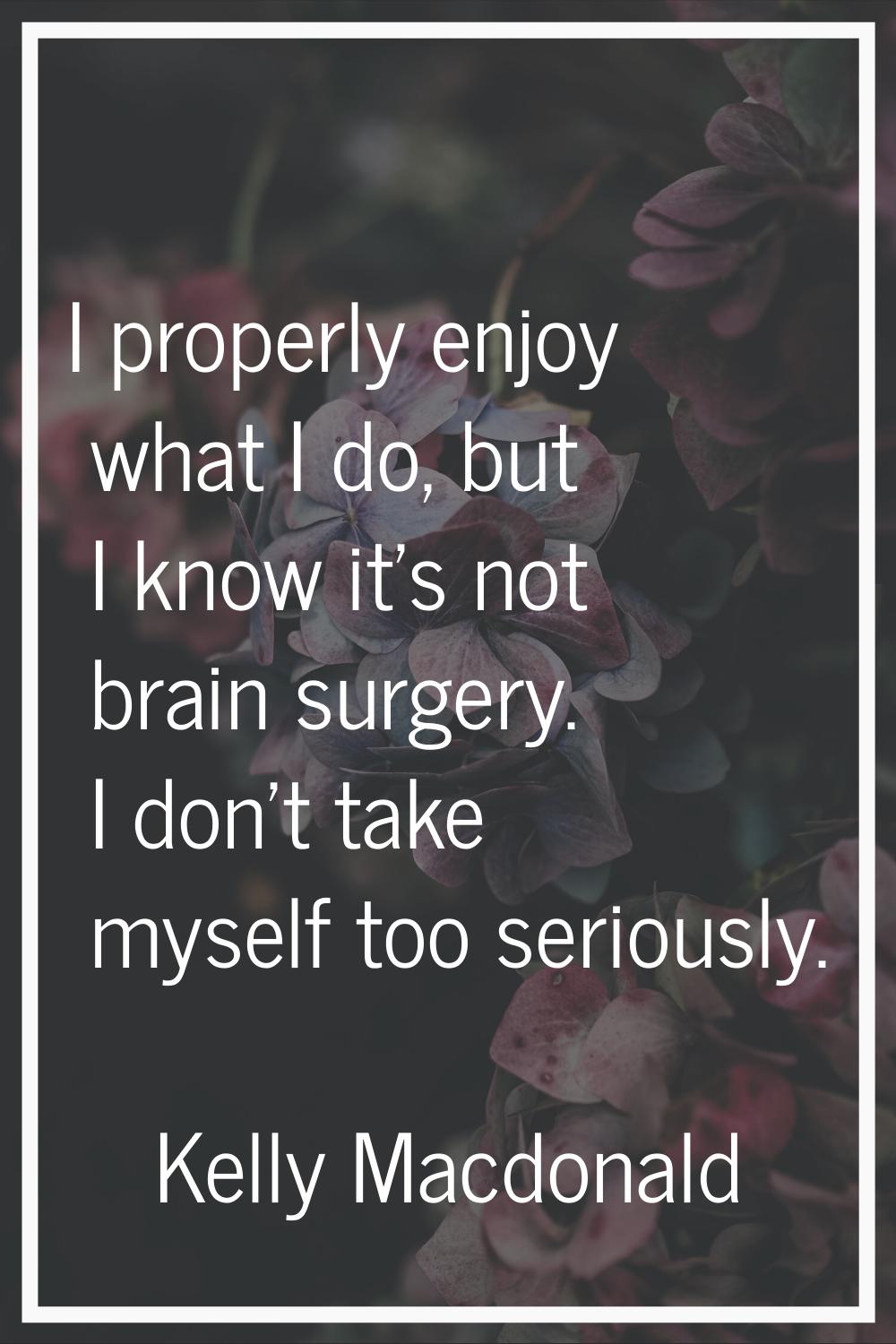 I properly enjoy what I do, but I know it's not brain surgery. I don't take myself too seriously.