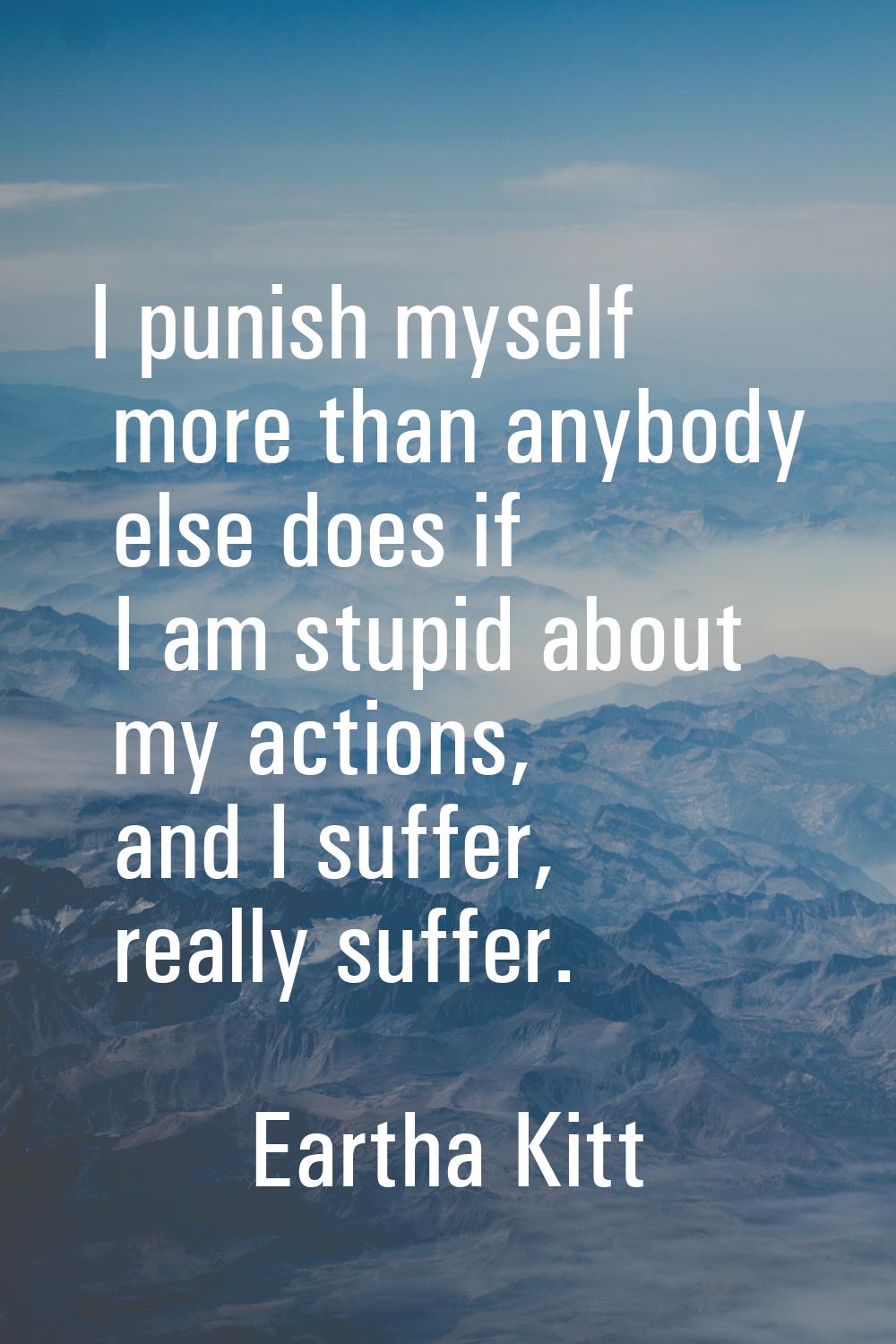 I punish myself more than anybody else does if I am stupid about my actions, and I suffer, really s