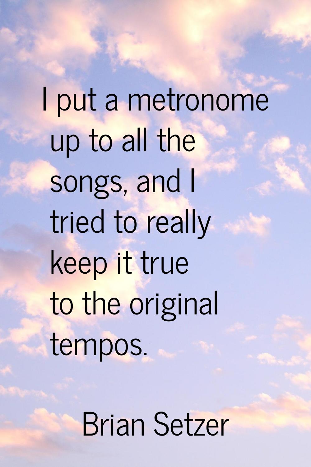 I put a metronome up to all the songs, and I tried to really keep it true to the original tempos.