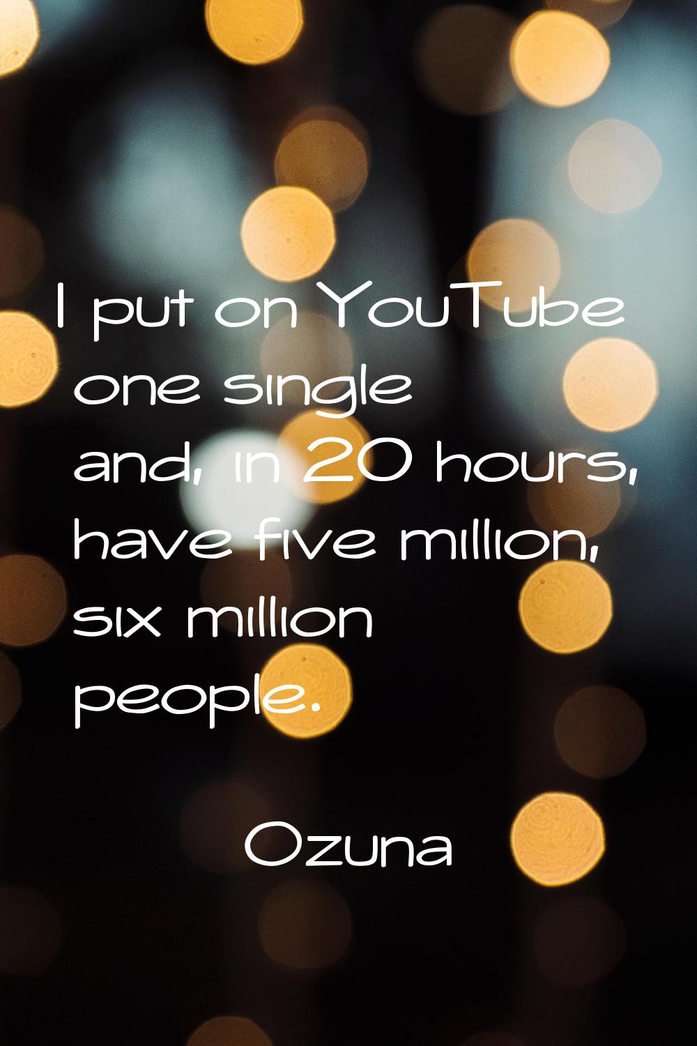 I put on YouTube one single and, in 20 hours, have five million, six million people.