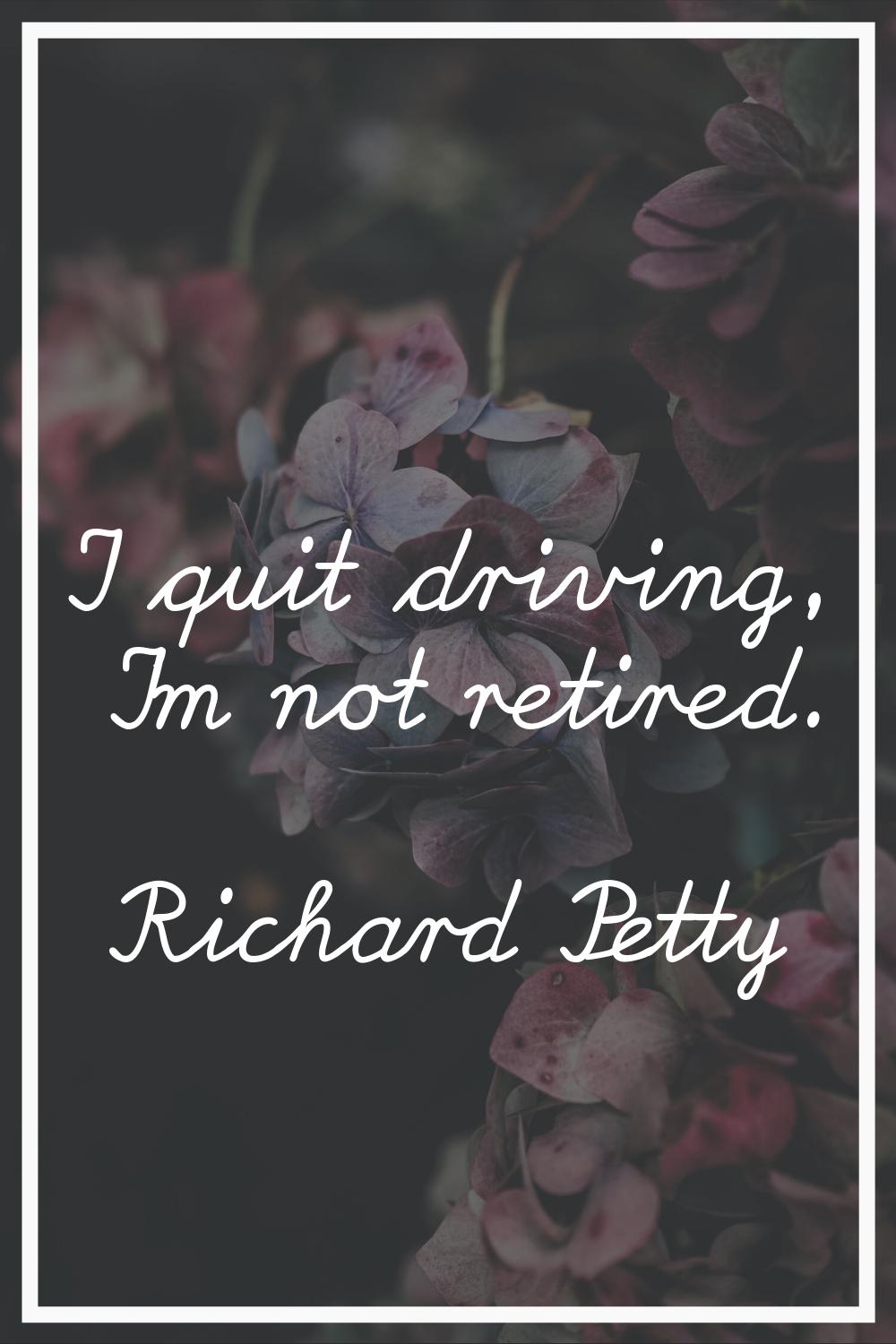 I quit driving, I'm not retired.