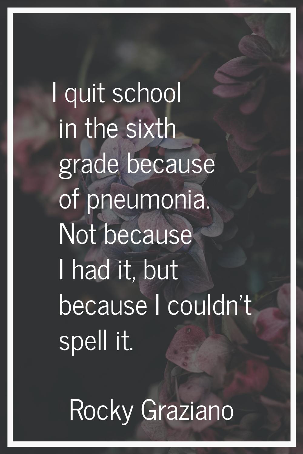 I quit school in the sixth grade because of pneumonia. Not because I had it, but because I couldn't