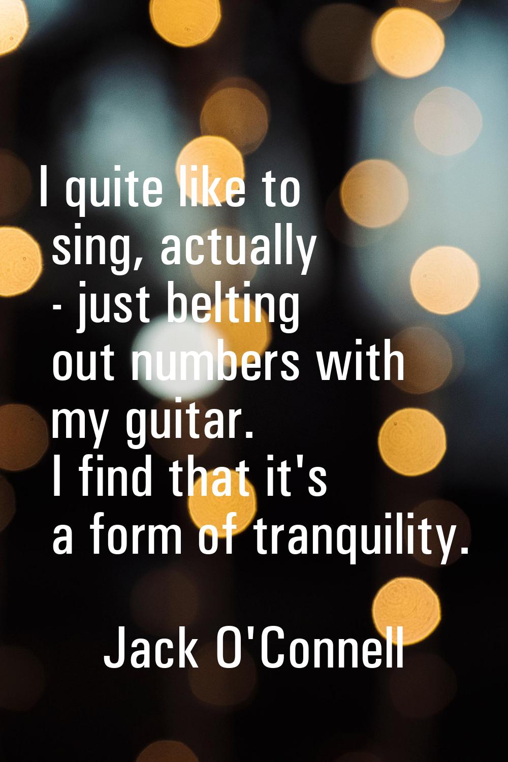 I quite like to sing, actually - just belting out numbers with my guitar. I find that it's a form o