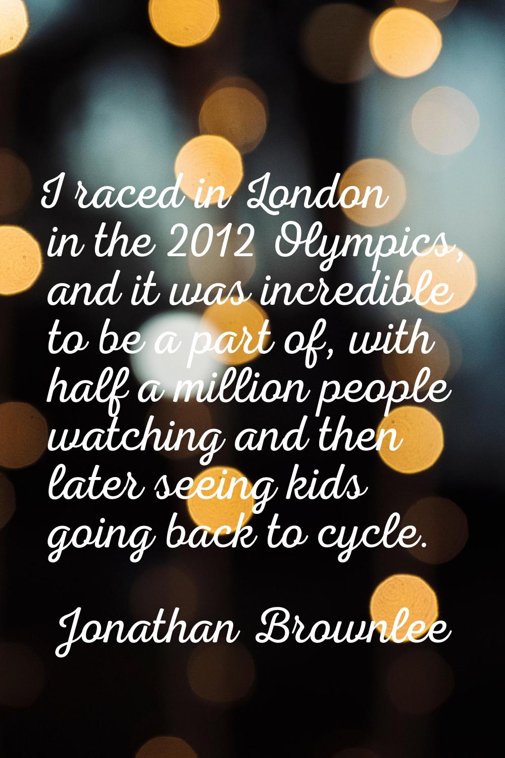 I raced in London in the 2012 Olympics, and it was incredible to be a part of, with half a million 