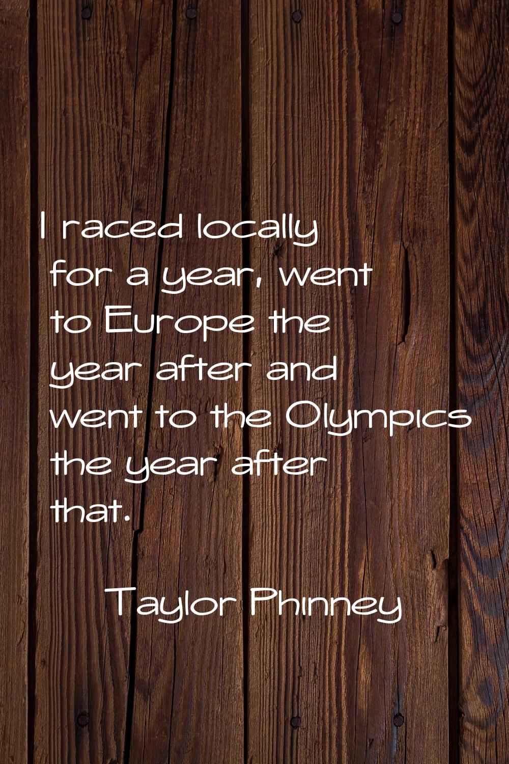 I raced locally for a year, went to Europe the year after and went to the Olympics the year after t