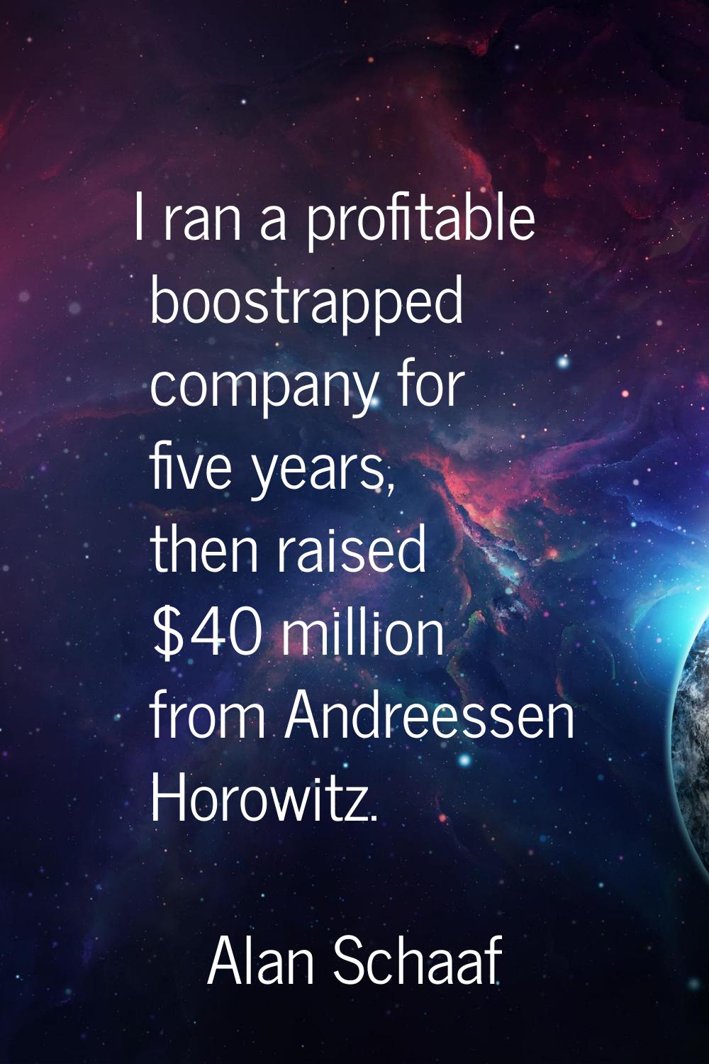 I ran a profitable boostrapped company for five years, then raised $40 million from Andreessen Horo