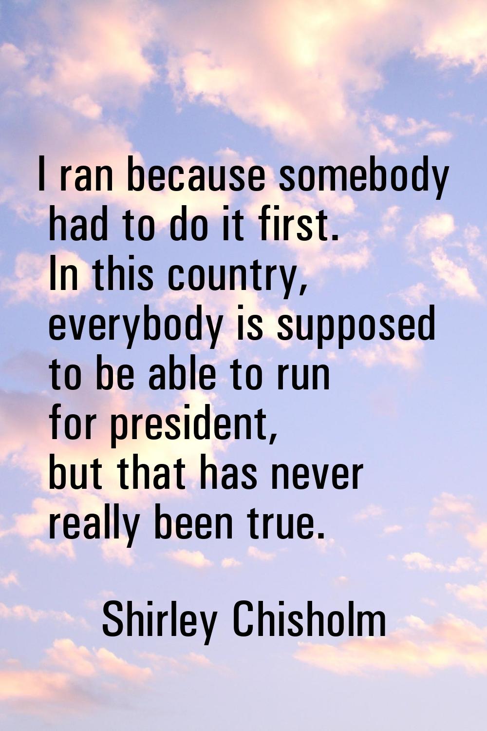 I ran because somebody had to do it first. In this country, everybody is supposed to be able to run