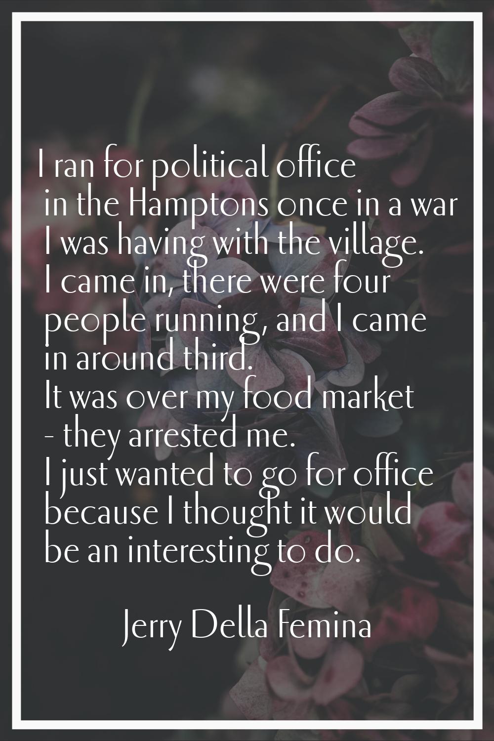 I ran for political office in the Hamptons once in a war I was having with the village. I came in, 