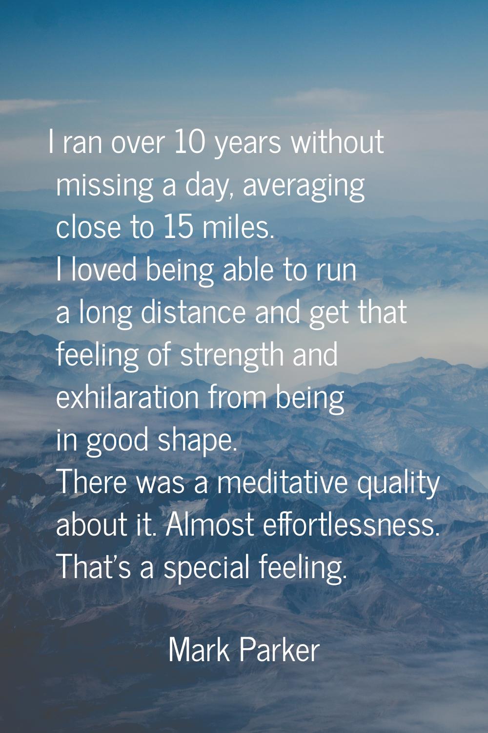 I ran over 10 years without missing a day, averaging close to 15 miles. I loved being able to run a