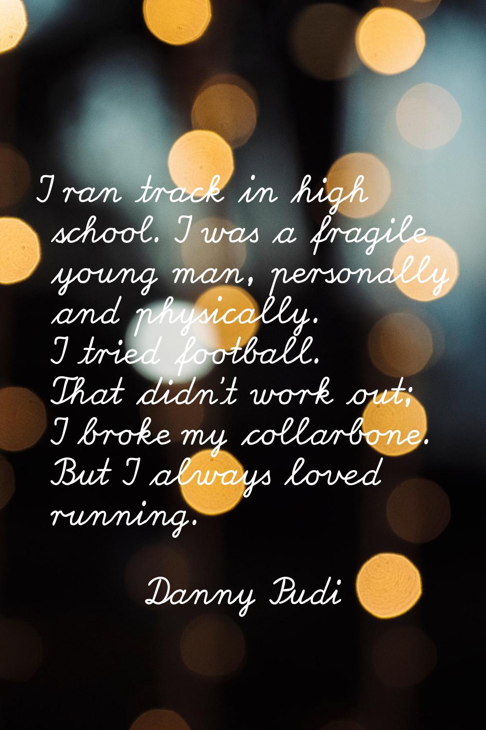 I ran track in high school. I was a fragile young man, personally and physically. I tried football.