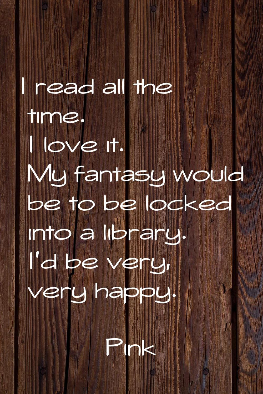 I read all the time. I love it. My fantasy would be to be locked into a library. I'd be very, very 