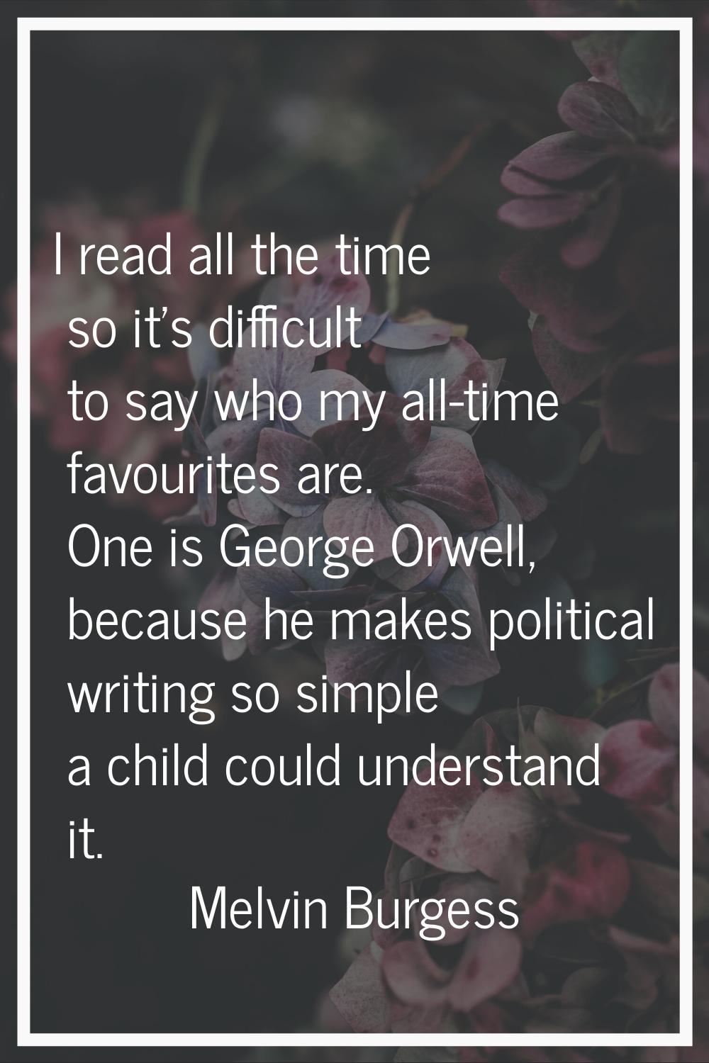 I read all the time so it's difficult to say who my all-time favourites are. One is George Orwell, 