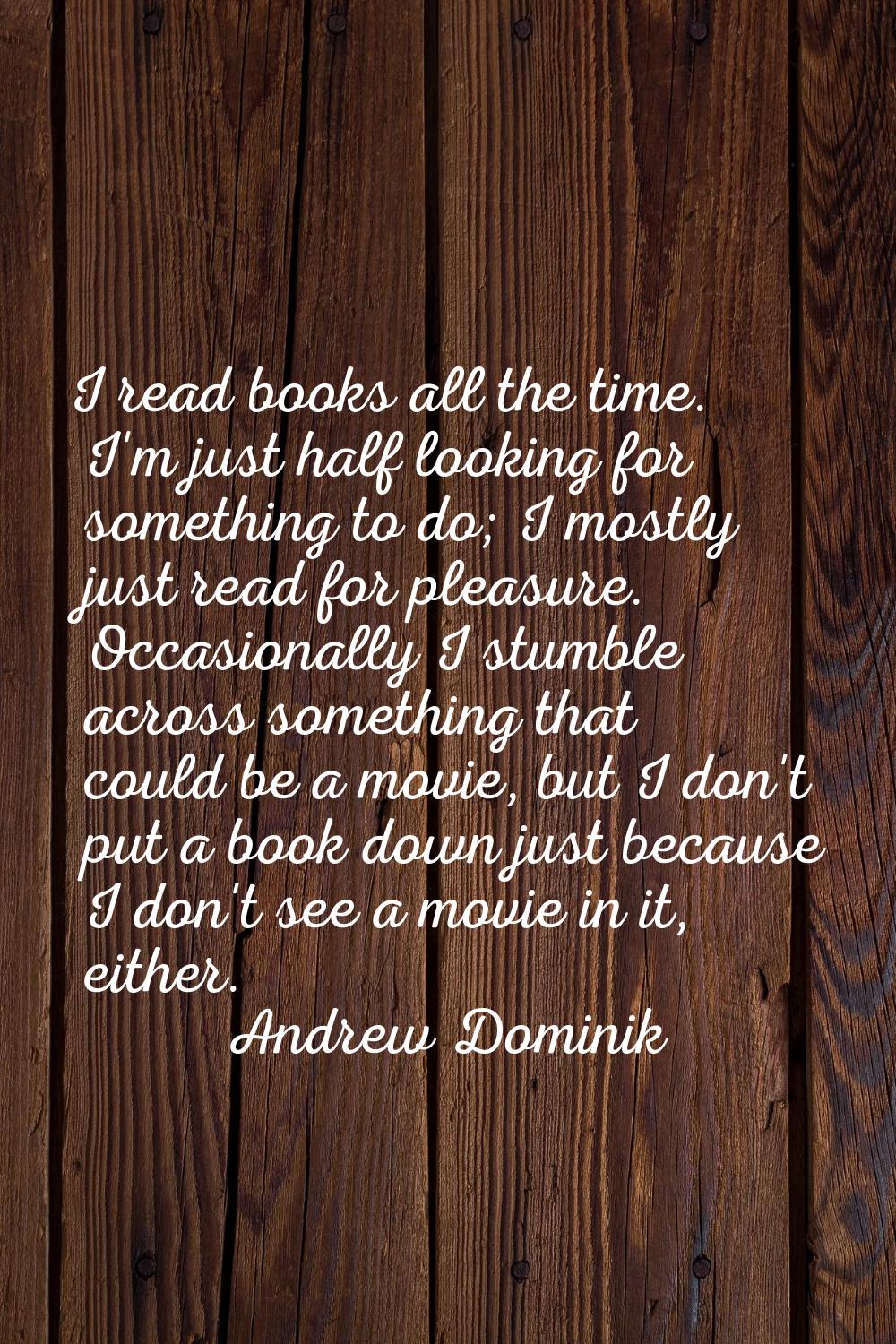 I read books all the time. I'm just half looking for something to do; I mostly just read for pleasu