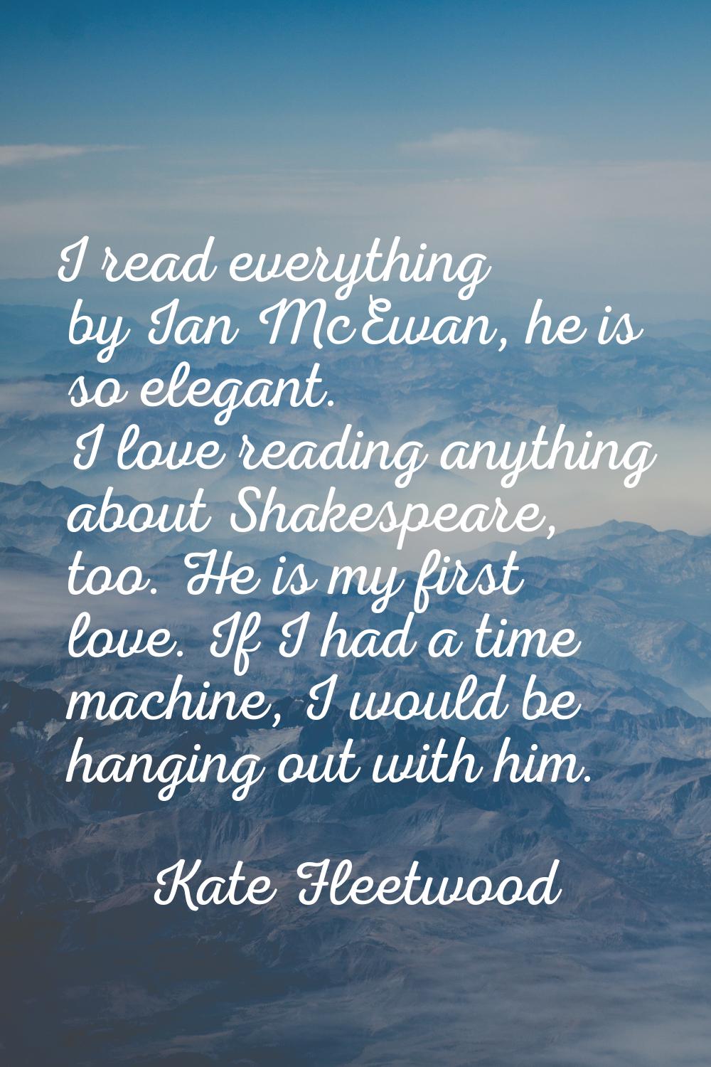 I read everything by Ian McEwan, he is so elegant. I love reading anything about Shakespeare, too. 