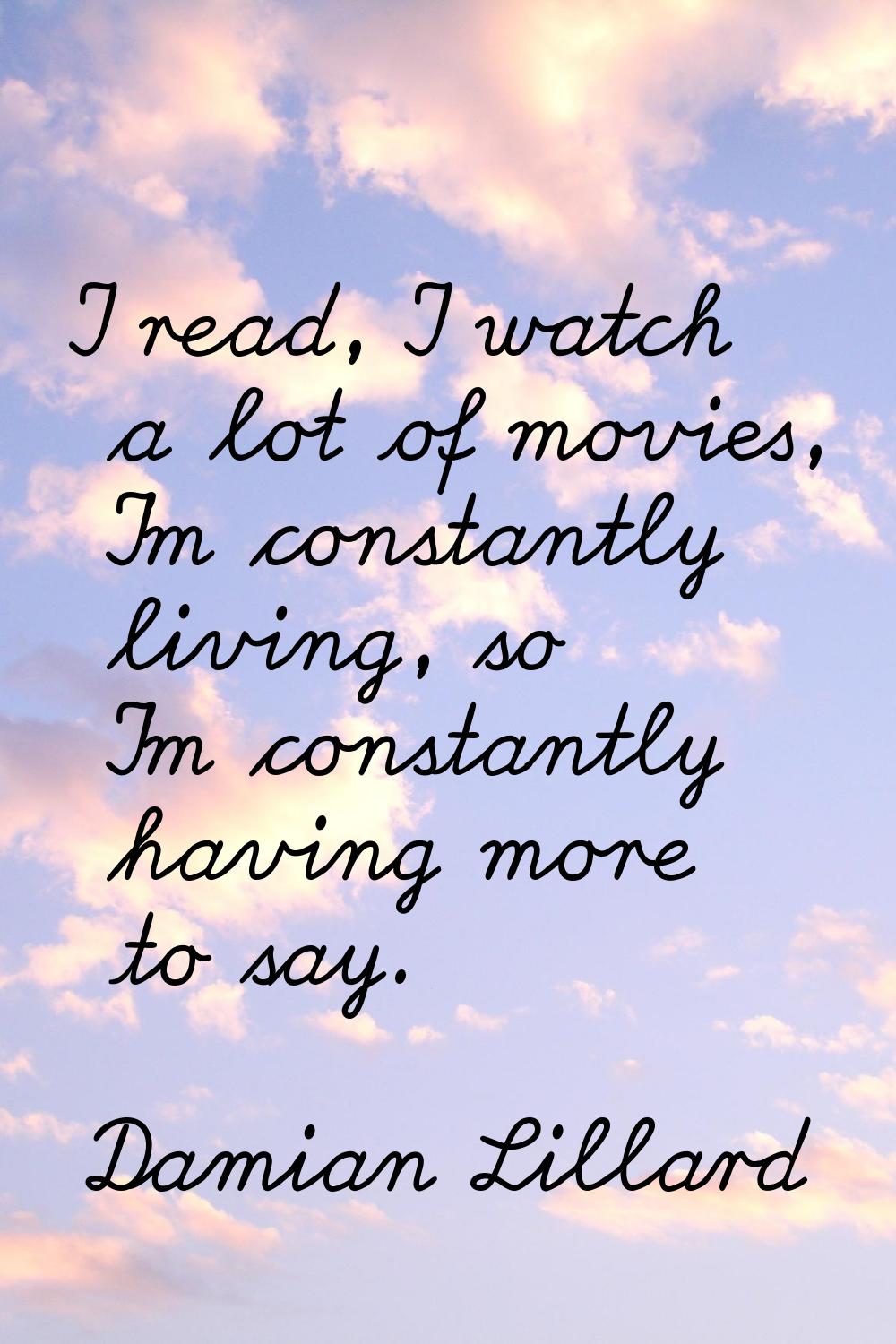 I read, I watch a lot of movies, I'm constantly living, so I'm constantly having more to say.