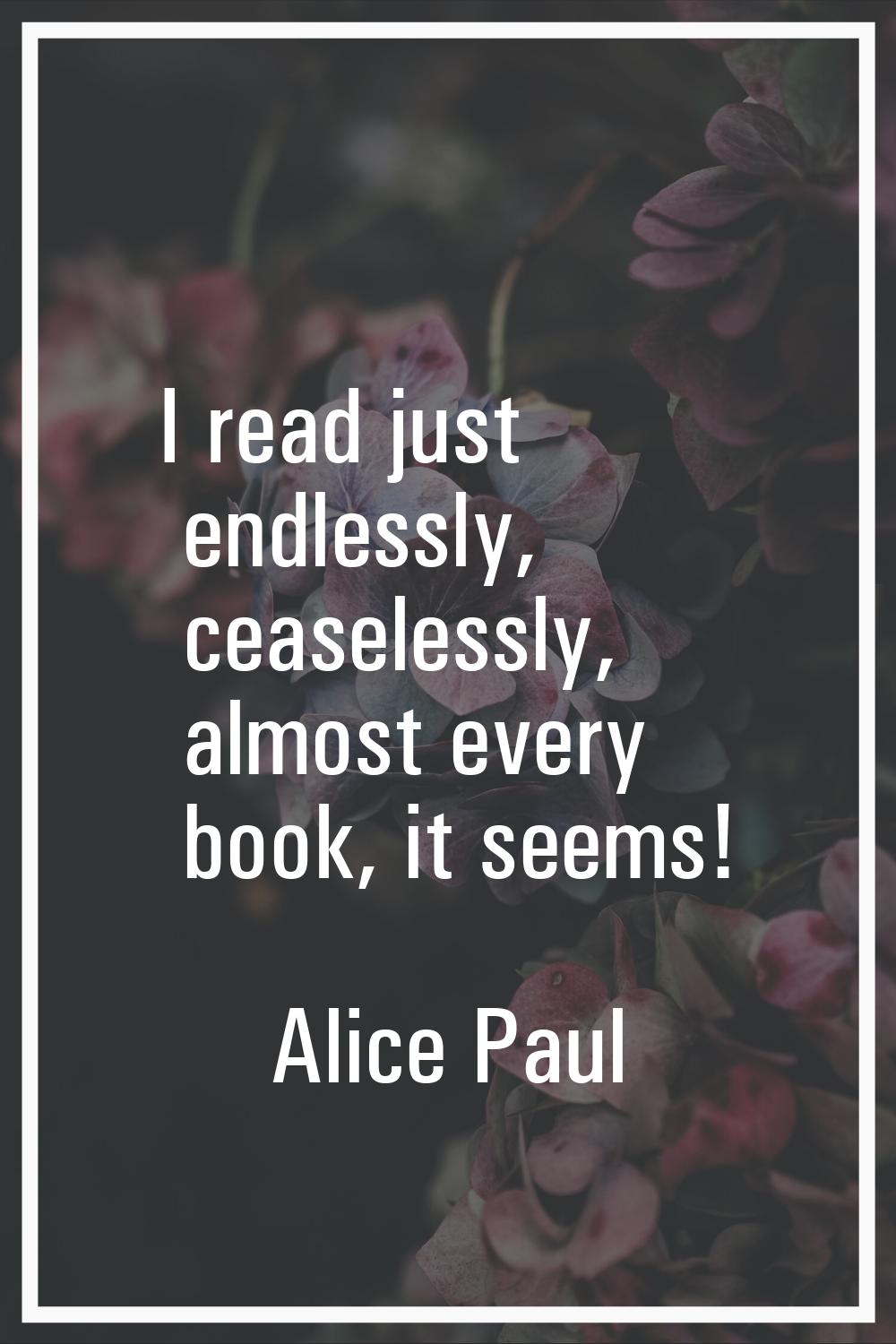 I read just endlessly, ceaselessly, almost every book, it seems!