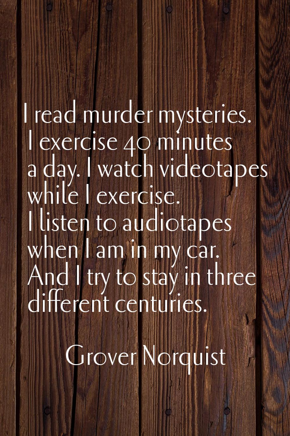 I read murder mysteries. I exercise 40 minutes a day. I watch videotapes while I exercise. I listen