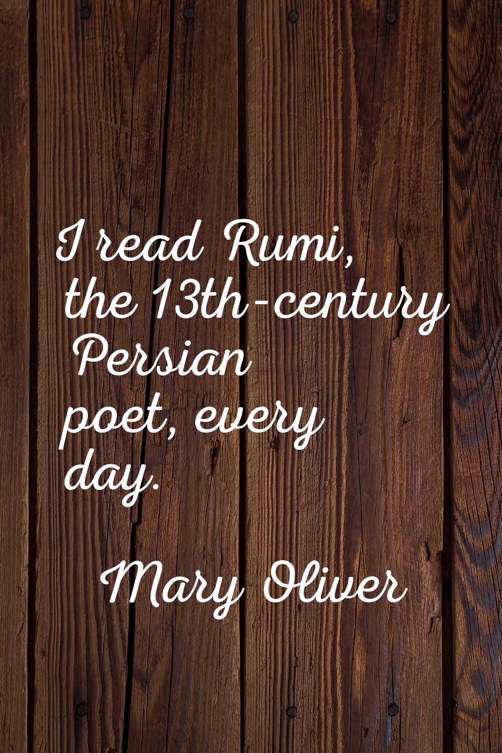 I read Rumi, the 13th-century Persian poet, every day.