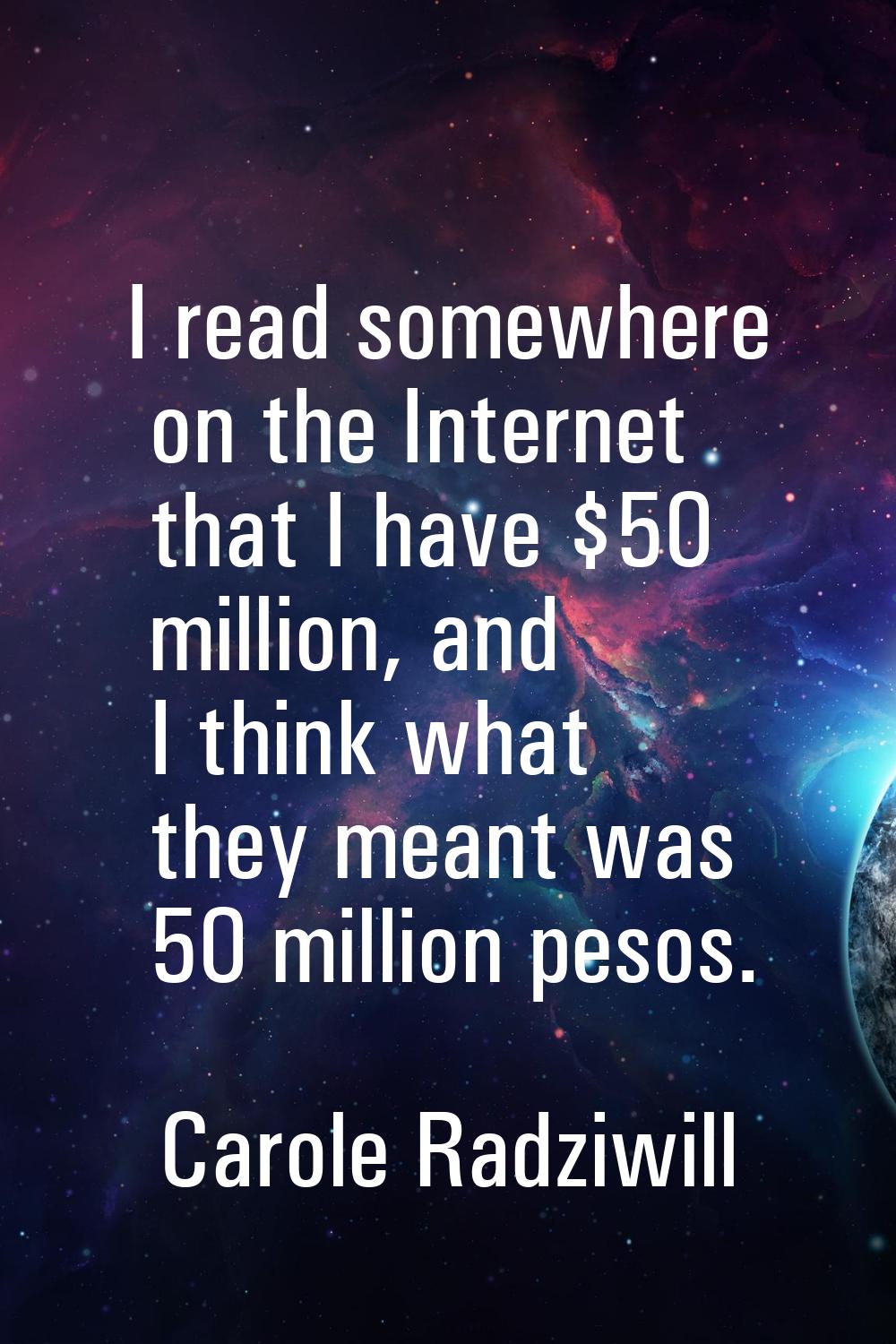 I read somewhere on the Internet that I have $50 million, and I think what they meant was 50 millio
