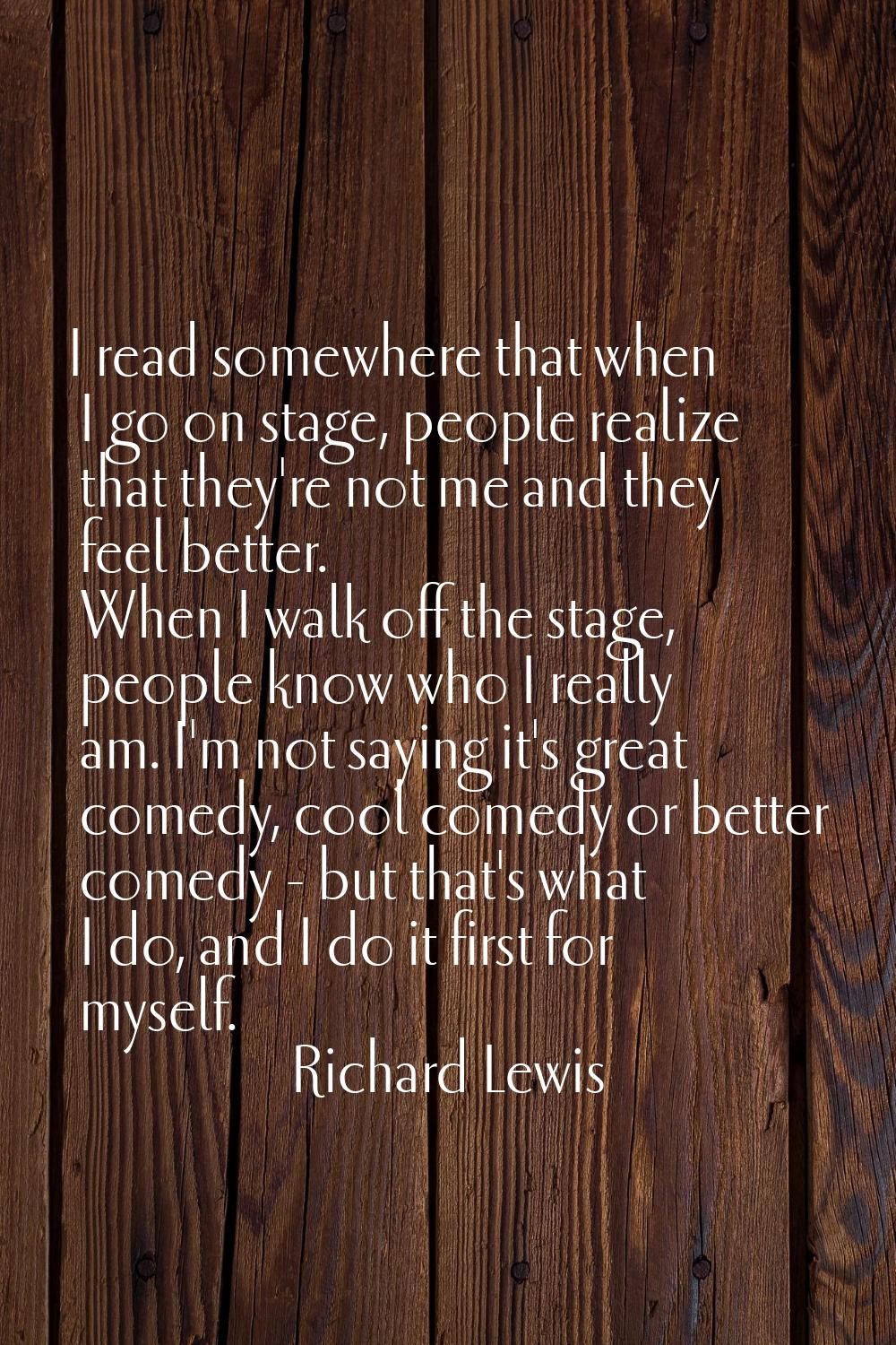I read somewhere that when I go on stage, people realize that they're not me and they feel better. 