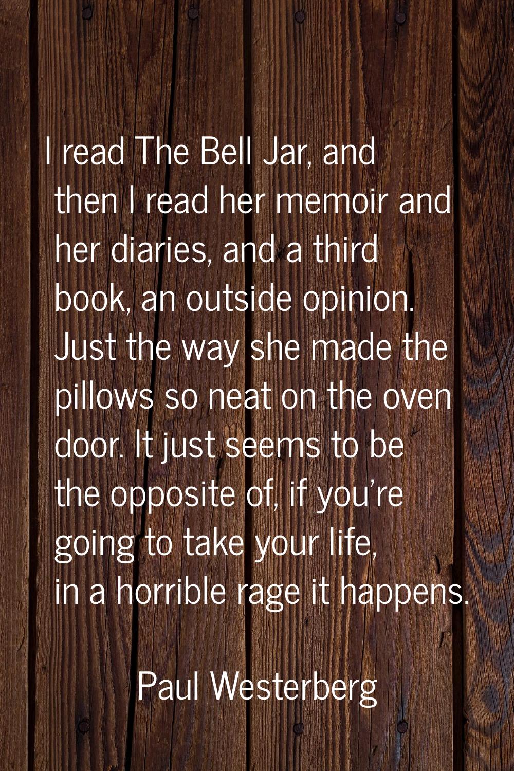 I read The Bell Jar, and then I read her memoir and her diaries, and a third book, an outside opini