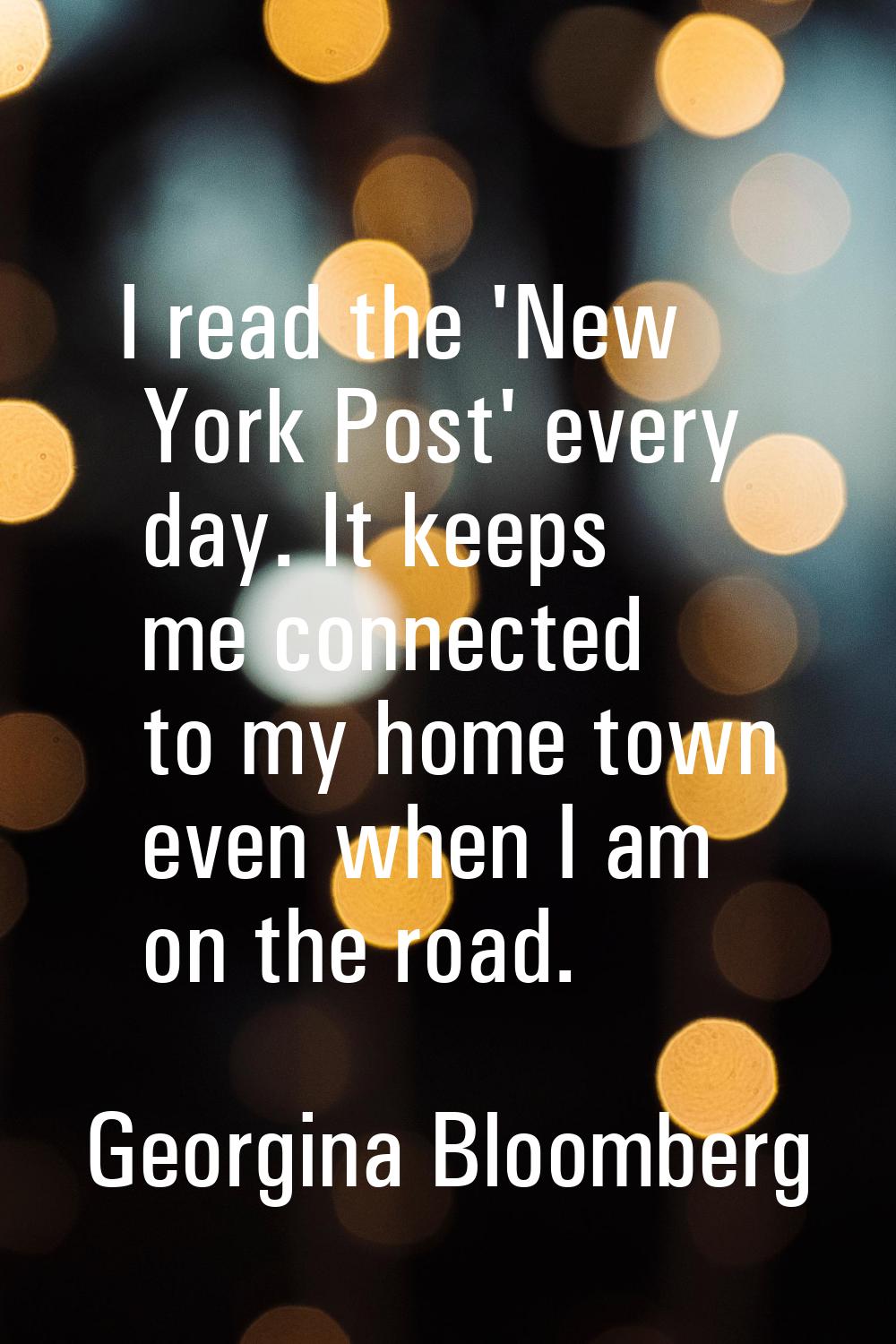 I read the 'New York Post' every day. It keeps me connected to my home town even when I am on the r