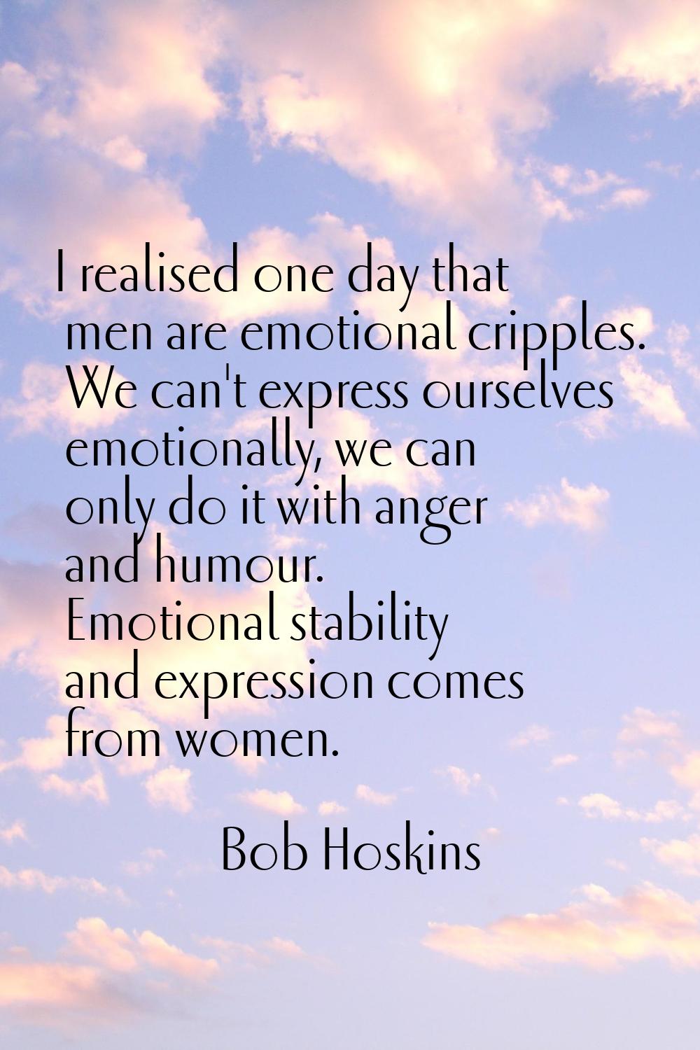 I realised one day that men are emotional cripples. We can't express ourselves emotionally, we can 